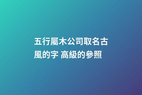 五行屬木公司取名古風的字 高級的參照-第1張-公司起名-玄機派